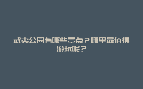 武夷公园有哪些景点？哪里最值得游玩呢？