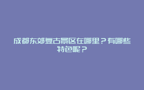 成都东郊复古景区在哪里？有哪些特色呢？