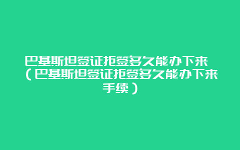 巴基斯坦签证拒签多久能办下来 （巴基斯坦签证拒签多久能办下来手续）