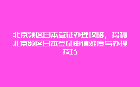 北京领区日本签证办理攻略，揭秘北京领区日本签证申请难度与办理技巧