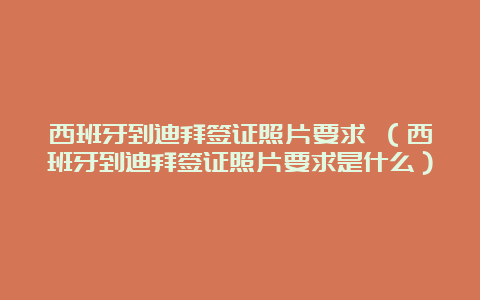 西班牙到迪拜签证照片要求 （西班牙到迪拜签证照片要求是什么）