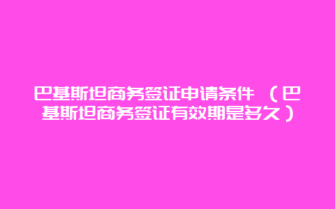 巴基斯坦商务签证申请条件 （巴基斯坦商务签证有效期是多久）