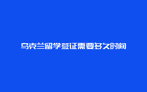 乌克兰留学签证需要多久时间