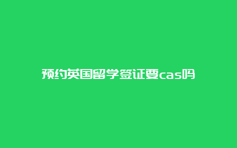 预约英国留学签证要cas吗