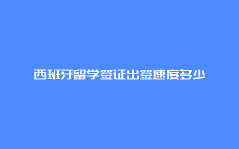 西班牙留学签证出签速度多少