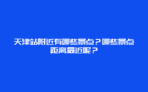 天津站附近有哪些景点？哪些景点距离最近呢？