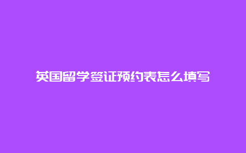 英国留学签证预约表怎么填写