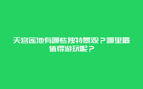 天宫莲池有哪些独特景观？哪里最值得游玩呢？