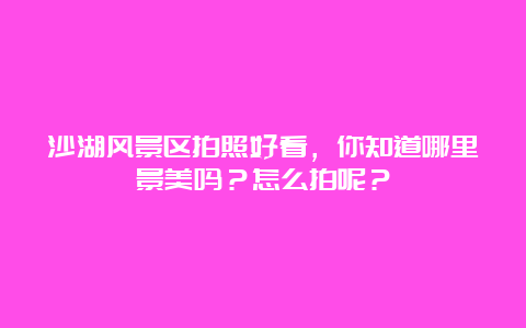 沙湖风景区拍照好看，你知道哪里景美吗？怎么拍呢？