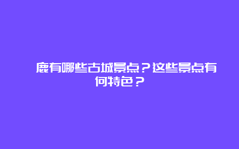 涿鹿有哪些古城景点？这些景点有何特色？