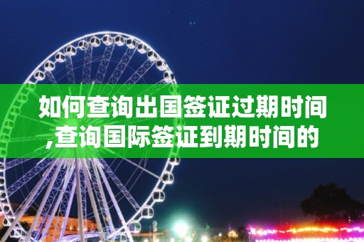 如何查询出国签证过期时间,查询国际签证到期时间的方法，查询国际签证到期及过期时间的便捷途径