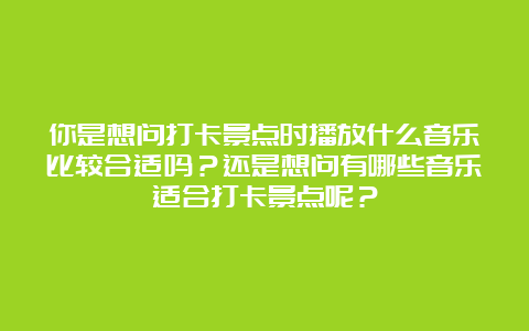 你是想问打卡景点时播放什么音乐比较合适吗？还是想问有哪些音乐适合打卡景点呢？