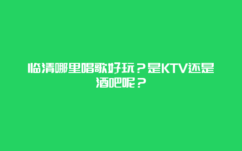 临清哪里唱歌好玩？是KTV还是酒吧呢？