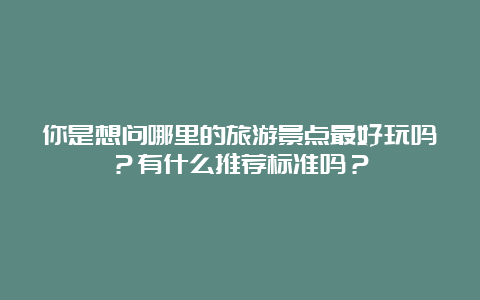 你是想问哪里的旅游景点最好玩吗？有什么推荐标准吗？