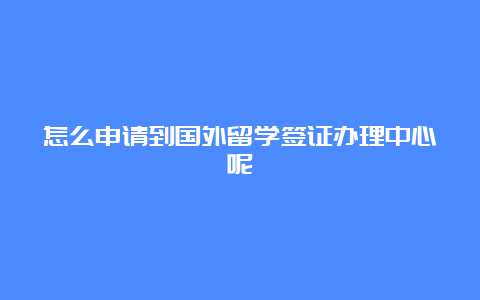 怎么申请到国外留学签证办理中心呢