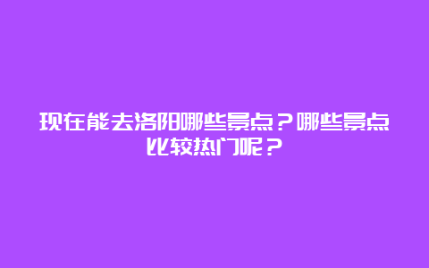 现在能去洛阳哪些景点？哪些景点比较热门呢？