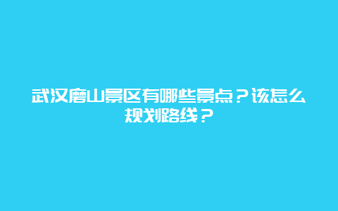 武汉磨山景区有哪些景点？该怎么规划路线？