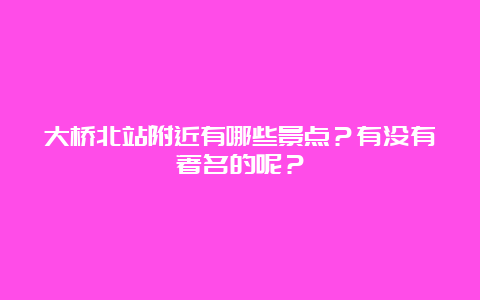 大桥北站附近有哪些景点？有没有著名的呢？