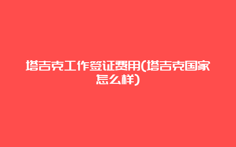 塔吉克工作签证费用(塔吉克国家怎么样)