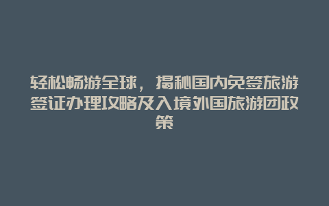 轻松畅游全球，揭秘国内免签旅游签证办理攻略及入境外国旅游团政策