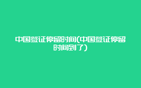 中国签证停留时间(中国签证停留时间到了)