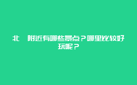 北苑附近有哪些景点？哪里比较好玩呢？