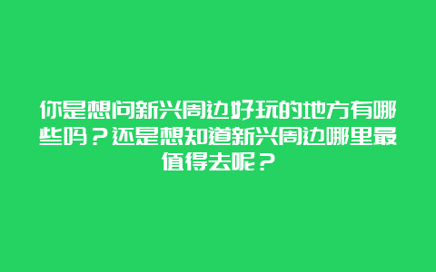 你是想问新兴周边好玩的地方有哪些吗？还是想知道新兴周边哪里最值得去呢？