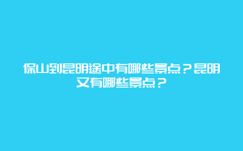 保山到昆明途中有哪些景点？昆明又有哪些景点？