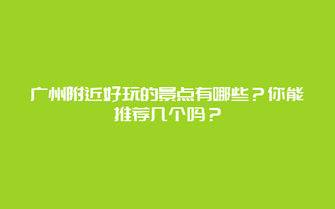 广州附近好玩的景点有哪些？你能推荐几个吗？