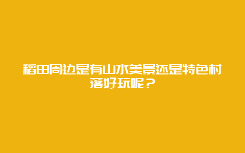 稻田周边是有山水美景还是特色村落好玩呢？