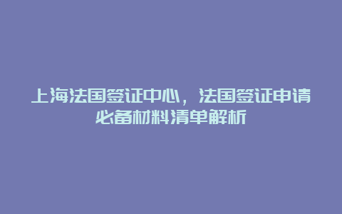 上海法国签证中心，法国签证申请必备材料清单解析