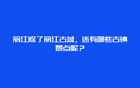 丽江除了丽江古城，还有哪些古镇景点呢？