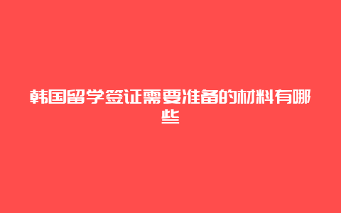 韩国留学签证需要准备的材料有哪些