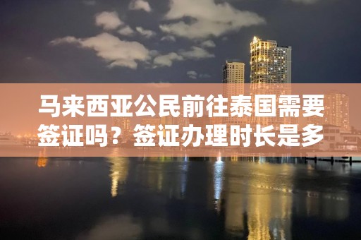 马来西亚公民前往泰国需要签证吗？签证办理时长是多少？