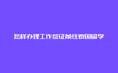 怎样办理工作签证前往泰国留学