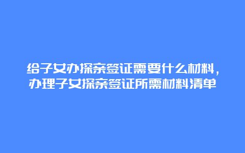 给子女办探亲签证需要什么材料，办理子女探亲签证所需材料清单