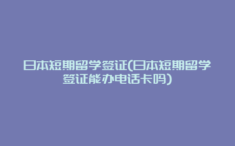 日本短期留学签证(日本短期留学签证能办电话卡吗)