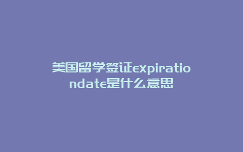 美国留学签证expirationdate是什么意思