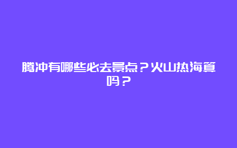 腾冲有哪些必去景点？火山热海算吗？