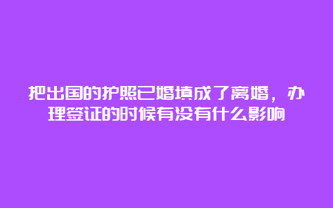 把出国的护照已婚填成了离婚，办理签证的时候有没有什么影响