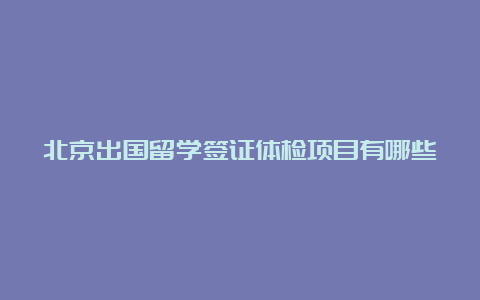 北京出国留学签证体检项目有哪些