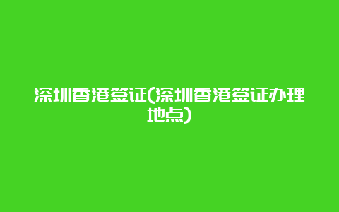 深圳香港签证(深圳香港签证办理地点)