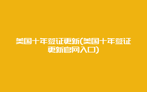 美国十年签证更新(美国十年签证更新官网入口)