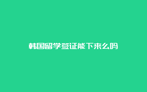 韩国留学签证能下来么吗