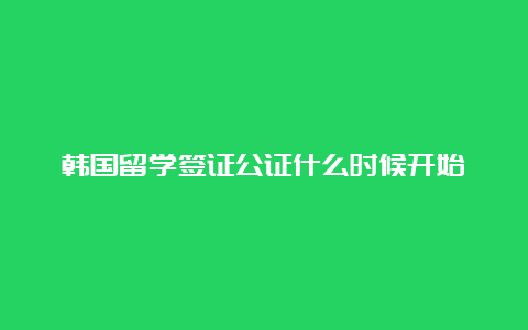 韩国留学签证公证什么时候开始