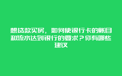 想贷款买房，如何使银行卡的账目和流水达到银行的要求？你有哪些建议