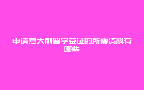 申请意大利留学签证的所需资料有哪些