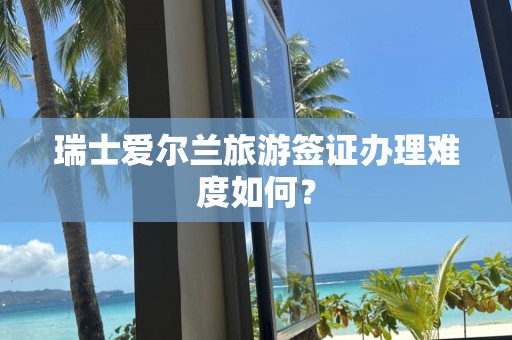 瑞士爱尔兰旅游签证办理难度如何？