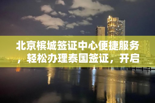 北京槟城签证中心便捷服务，轻松办理泰国签证，开启东南亚之旅