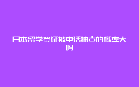 日本留学签证被电话抽查的概率大吗